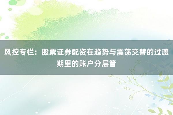 风控专栏：股票证券配资在趋势与震荡交替的过渡期里的账户分层管