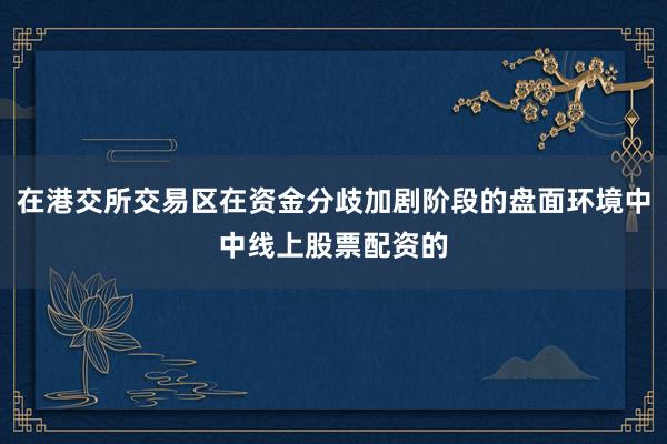 在港交所交易区在资金分歧加剧阶段的盘面环境中中线上股票配资的