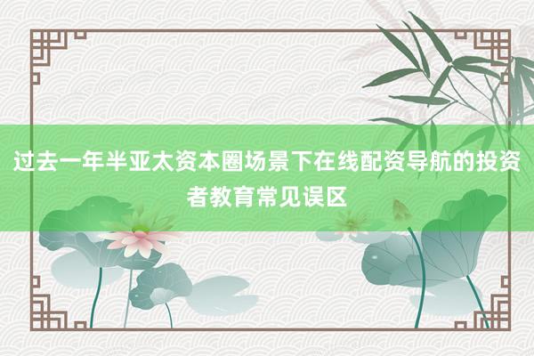 过去一年半亚太资本圈场景下在线配资导航的投资者教育常见误区