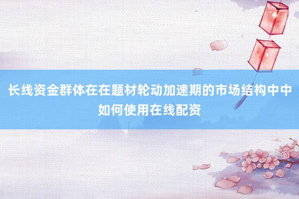 长线资金群体在在题材轮动加速期的市场结构中中如何使用在线配资