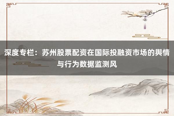 深度专栏：苏州股票配资在国际投融资市场的舆情与行为数据监测风