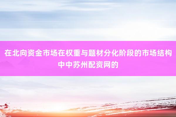 在北向资金市场在权重与题材分化阶段的市场结构中中苏州配资网的