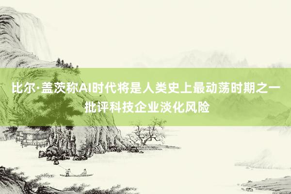 比尔·盖茨称AI时代将是人类史上最动荡时期之一 批评科技企业淡化风险