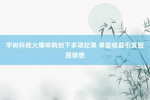宇树科技火爆申购创下多项纪录 单签收益引发股民猜想