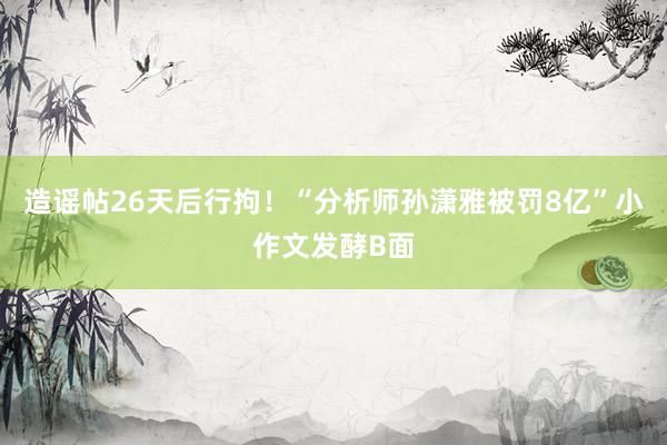 造谣帖26天后行拘！“分析师孙潇雅被罚8亿”小作文发酵B面