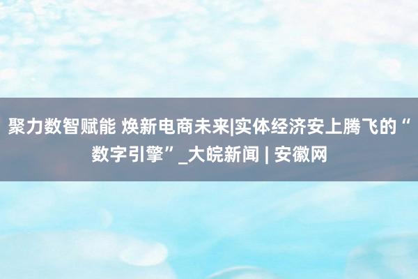 聚力数智赋能 焕新电商未来|实体经济安上腾飞的“数字引擎”_大皖新闻 | 安徽网