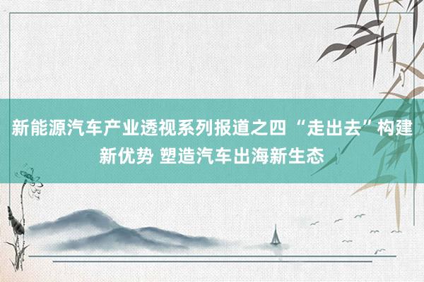 新能源汽车产业透视系列报道之四 “走出去”构建新优势 塑造汽车出海新生态