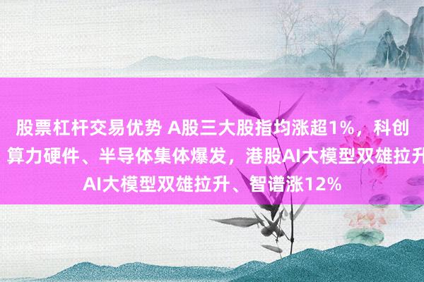 股票杠杆交易优势 A股三大股指均涨超1%，科创50大涨超3%，算力硬件、半导体集体爆发，港股AI大模型双雄拉升、智谱涨12%