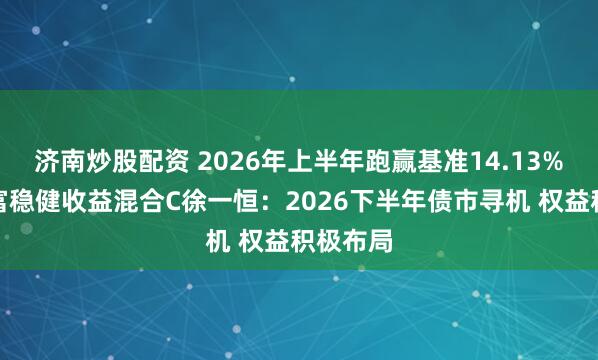 济南炒股配资 2026年上半年跑赢基准14.13%！汇添富稳健收益混合C徐一恒：2026下半年债市寻机 权益积极布局