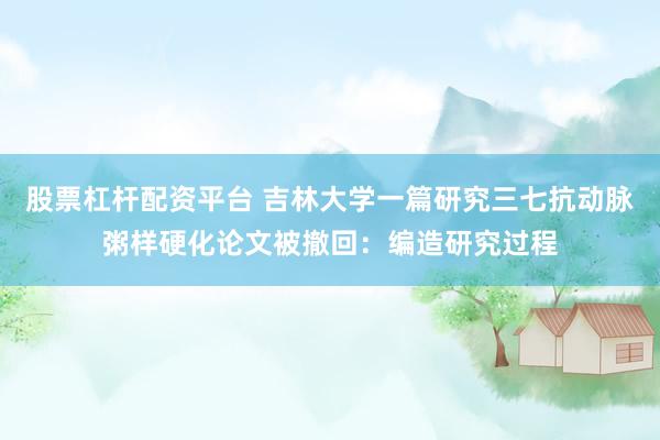 股票杠杆配资平台 吉林大学一篇研究三七抗动脉粥样硬化论文被撤回：编造研究过程