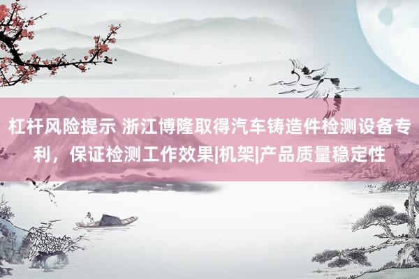 杠杆风险提示 浙江博隆取得汽车铸造件检测设备专利，保证检测工作效果|机架|产品质量稳定性