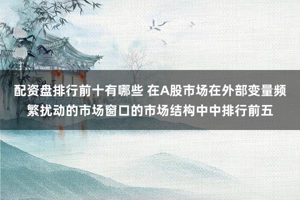 配资盘排行前十有哪些 在A股市场在外部变量频繁扰动的市场窗口的市场结构中中排行前五