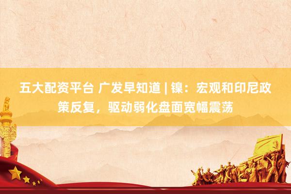 五大配资平台 广发早知道 | 镍：宏观和印尼政策反复，驱动弱化盘面宽幅震荡