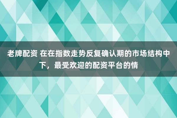 老牌配资 在在指数走势反复确认期的市场结构中下，最受欢迎的配资平台的情