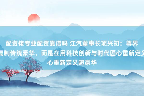 配资佬专业配资靠谱吗 江汽董事长项兴初：尊界不是在复制传统豪华，而是在用科技创新与时代匠心重新定义超豪华