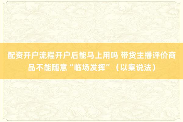 配资开户流程开户后能马上用吗 带货主播评价商品不能随意“临场发挥”（以案说法）