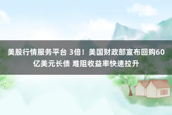 美股行情服务平台 3倍！美国财政部宣布回购60亿美元长债 难阻收益率快速拉升