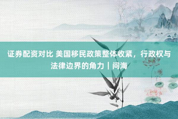 证券配资对比 美国移民政策整体收紧，行政权与法律边界的角力｜问海