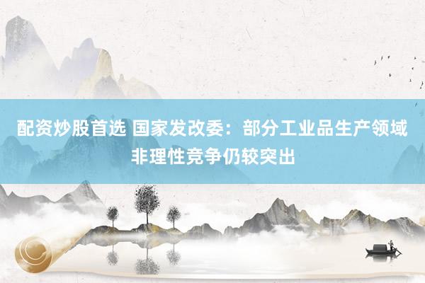 配资炒股首选 国家发改委:部分工业品生产领域非理性竞争仍较突出