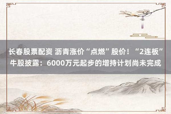 长春股票配资 沥青涨价“点燃”股价！“2连板”牛股披露：6000万元起步的增持计划尚未完成