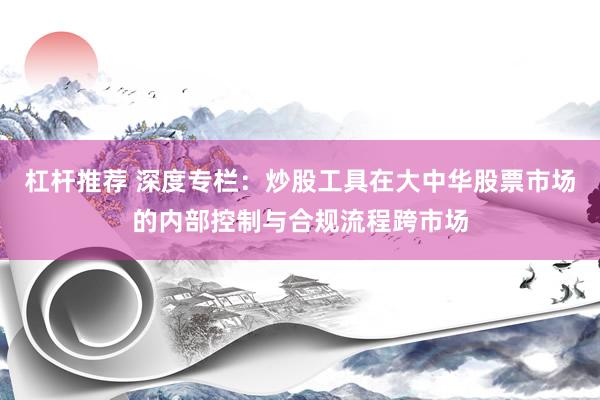 杠杆推荐 深度专栏：炒股工具在大中华股票市场的内部控制与合规流程跨市场