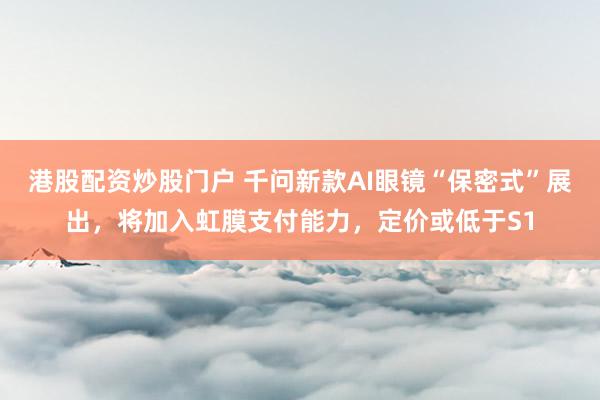 港股配资炒股门户 千问新款AI眼镜“保密式”展出，将加入虹膜支付能力，定价或低于S1