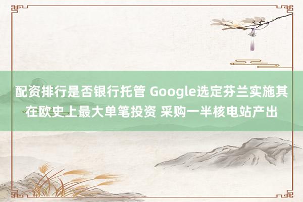 配资排行是否银行托管 Google选定芬兰实施其在欧史上最大单笔投资 采购一半核电站产出