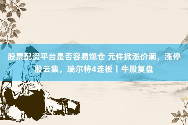 股票配资平台是否容易爆仓 元件掀涨价潮，涨停股云集，瑞尔特4连板丨牛股复盘