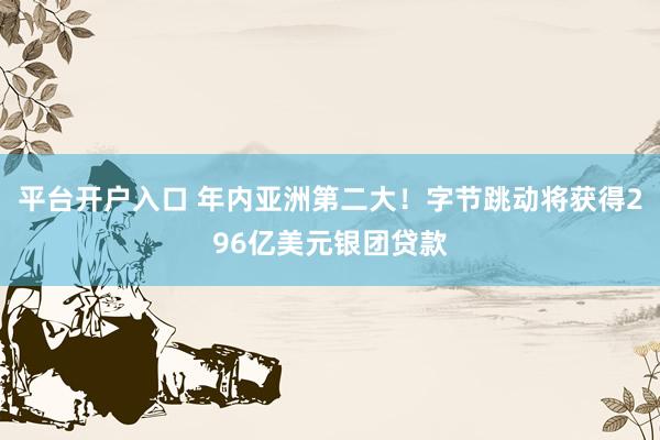 平台开户入口 年内亚洲第二大！字节跳动将获得296亿美元银团贷款