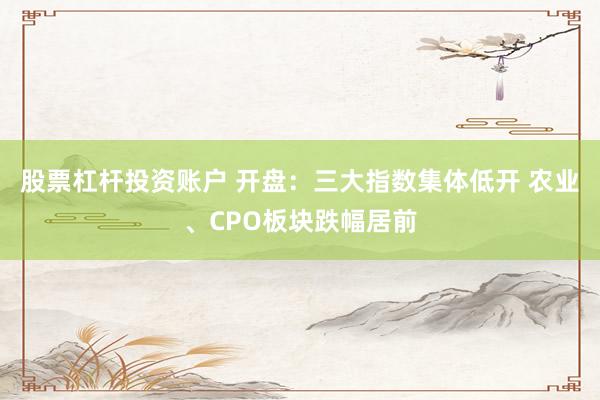 股票杠杆投资账户 开盘：三大指数集体低开 农业、CPO板块跌幅居前