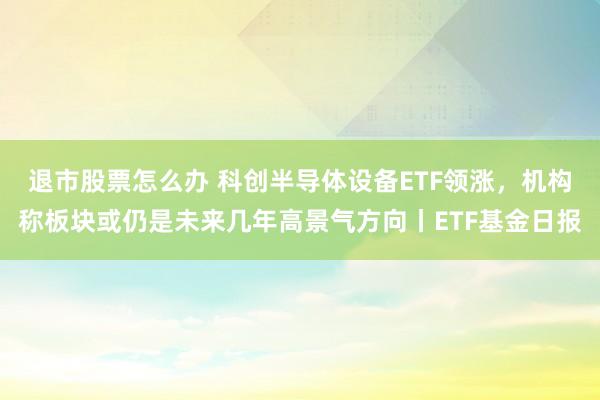 退市股票怎么办 科创半导体设备ETF领涨，机构称板块或仍是未来几年高景气方向丨ETF基金日报