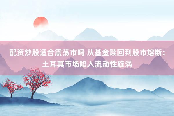 配资炒股适合震荡市吗 从基金赎回到股市熔断：土耳其市场陷入流动性旋涡