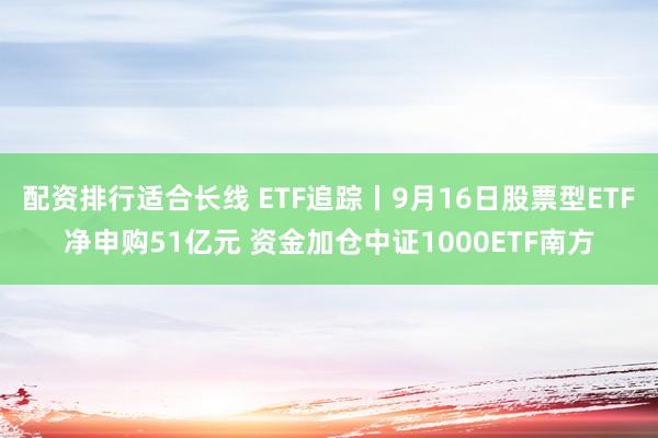 配资排行适合长线 ETF追踪丨9月16日股票型ETF净申购51亿元 资金加仓中证1000ETF南方