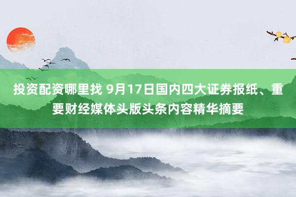 投资配资哪里找 9月17日国内四大证券报纸、重要财经媒体头版头条内容精华摘要