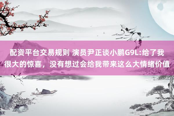 配资平台交易规则 演员尹正谈小鹏G9L:给了我很大的惊喜，没有想过会给我带来这么大情绪价值
