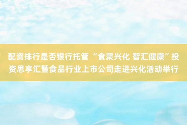 配资排行是否银行托管 “食聚兴化 智汇健康”投资思享汇暨食品行业上市公司走进兴化活动举行