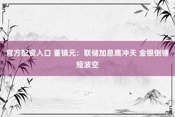 官方配资入口 董镇元：联储加息鹰冲天 金银倒锤短波空