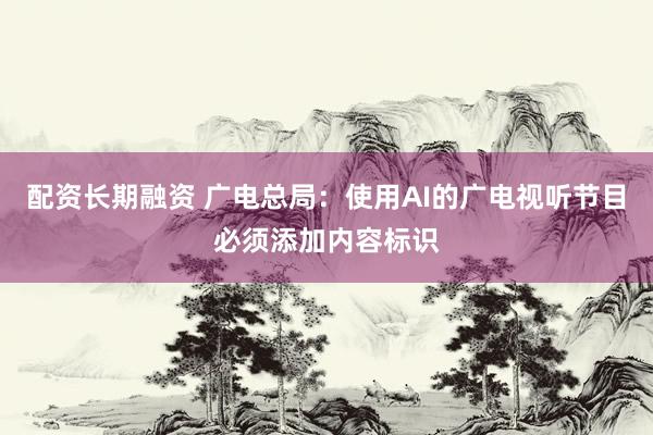 配资长期融资 广电总局：使用AI的广电视听节目必须添加内容标识