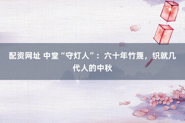 配资网址 中堂“守灯人”：六十年竹篾，织就几代人的中秋