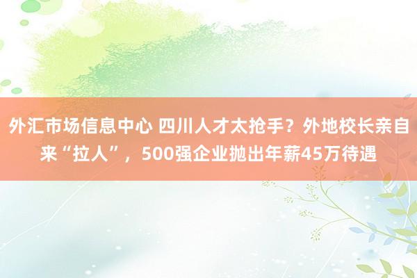 外汇市场信息中心 四川人才太抢手？外地校长亲自来“拉人”，500强企业抛出年薪45万待遇