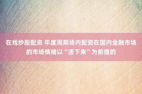 在线炒股配资 年度周期场内配资在国内金融市场的市场情绪以“活下来”为前提的