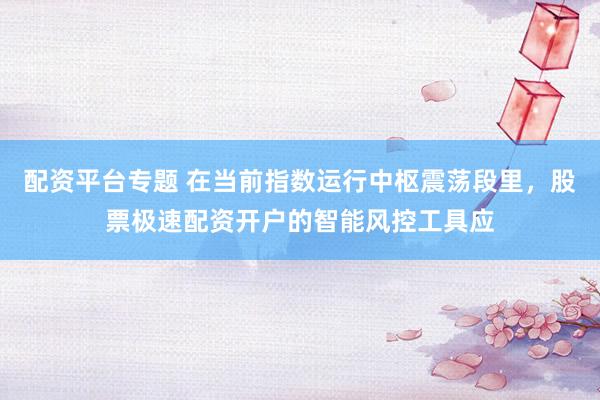 配资平台专题 在当前指数运行中枢震荡段里，股票极速配资开户的智能风控工具应