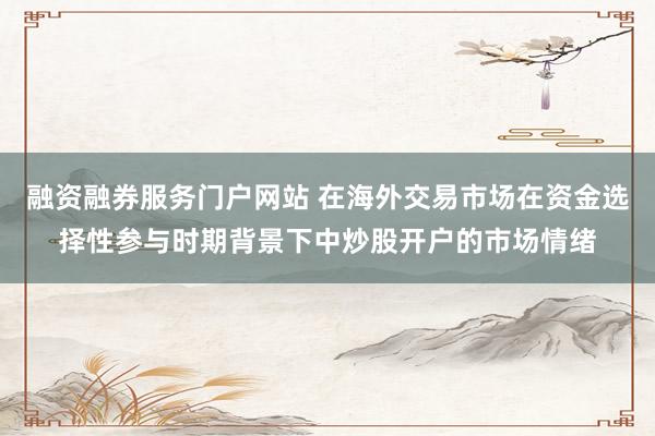 融资融券服务门户网站 在海外交易市场在资金选择性参与时期背景下中炒股开户的市场情绪