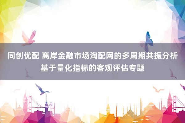 同创优配 离岸金融市场淘配网的多周期共振分析基于量化指标的客观评估专题