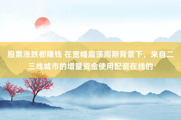 股票涨跌都赚钱 在宽幅震荡周期背景下，来自二三线城市的增量资金使用配资在线的
