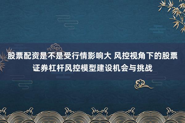 股票配资是不是受行情影响大 风控视角下的股票证券杠杆风控模型建设机会与挑战