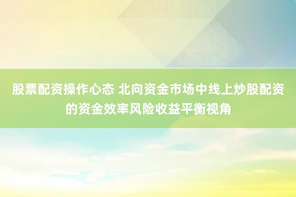 股票配资操作心态 北向资金市场中线上炒股配资的资金效率风险收益平衡视角