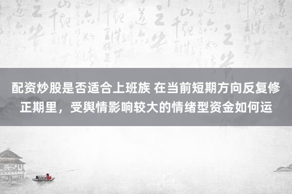 配资炒股是否适合上班族 在当前短期方向反复修正期里，受舆情影响较大的情绪型资金如何运