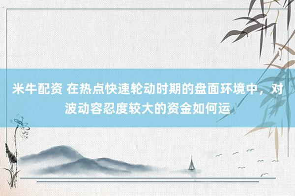 米牛配资 在热点快速轮动时期的盘面环境中，对波动容忍度较大的资金如何运