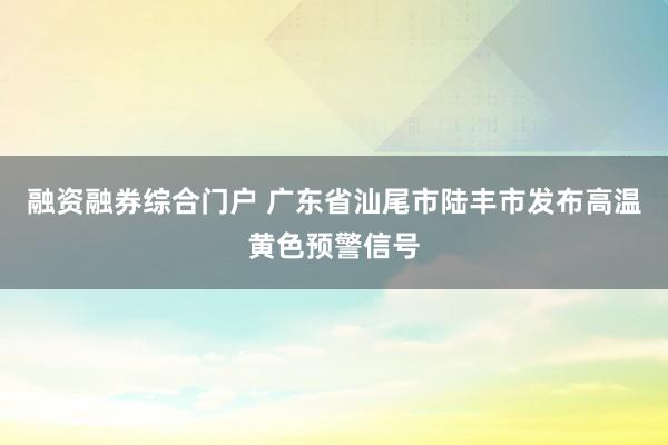 融资融券综合门户 广东省汕尾市陆丰市发布高温黄色预警信号